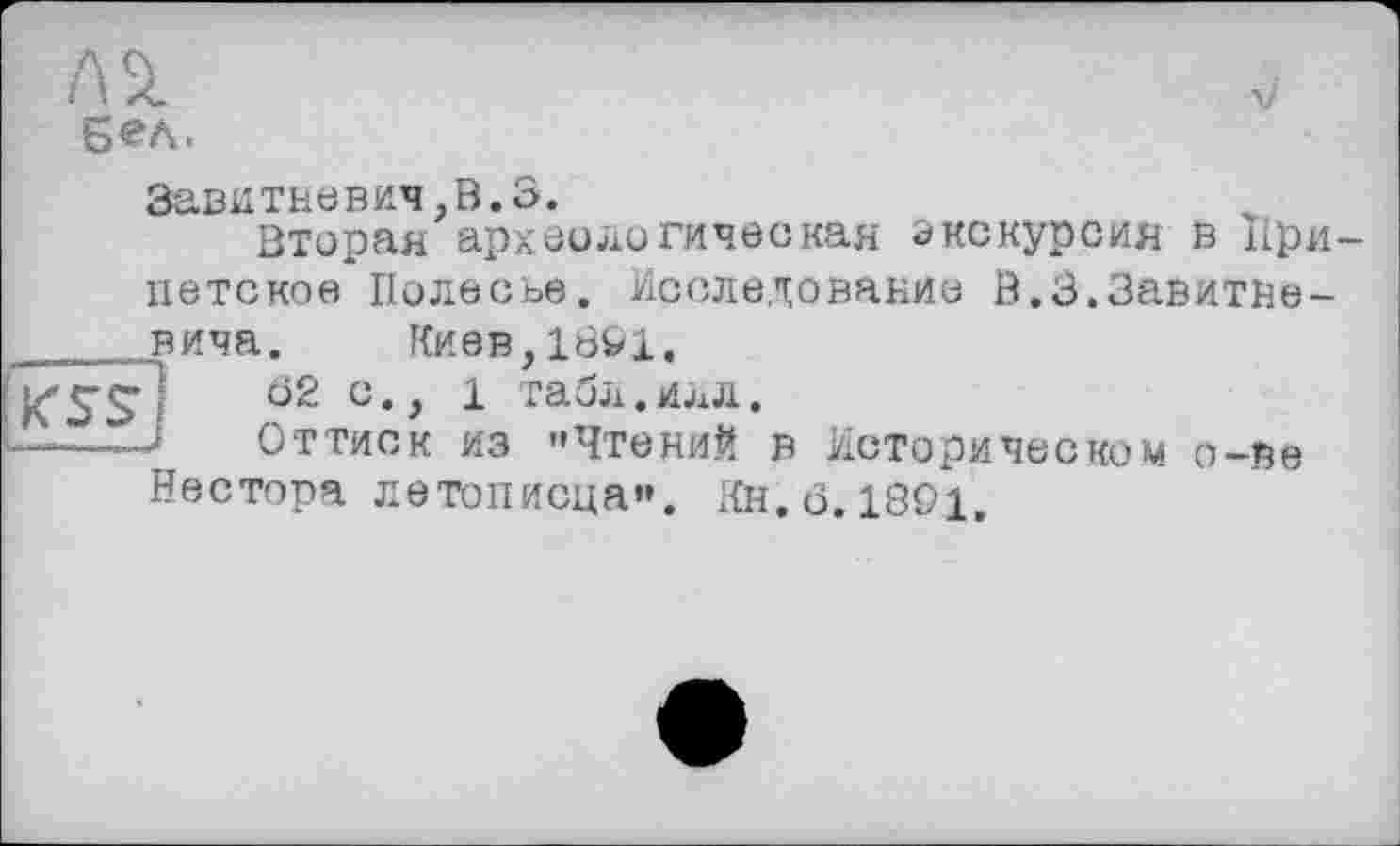 ﻿

бел.
Завитневич,В.З.
Вторая археологическая экскурсия в При петское Полесье. Исследование В.З.Завитне-вича. Киев,1801.
62 с., 1 табл.илл.
J Оттиск из "Чтений в Историческом о-ве Нестора летописца". Кн. <3.1801,